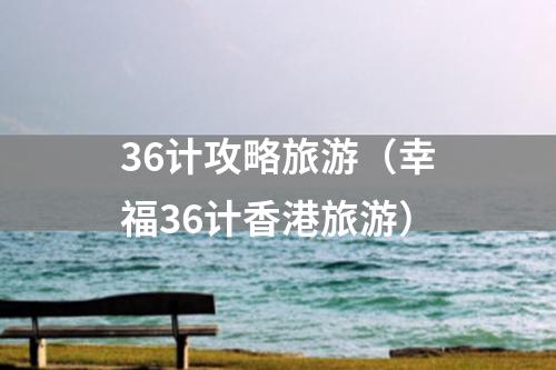36计攻略旅游（幸福36计香港旅游）